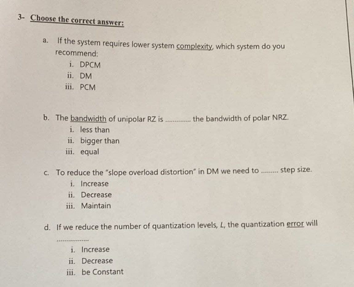 3- Choose the correct answer:
a.
If the system requires lower system complexity, which system do you
recommend:
i. DPCM
ii. DM
iii. PCM
b. The bandwidth of unipolar RZ is
i. less than
ii. bigger than
iii. equal
the bandwidth of polar NRZ.
c. To reduce the "slope overload distortion" in DM we need to
i. Increase
ii. Decrease
iii. Maintain
i.
Increase
ii. Decrease
iii. be Constant
step size.
d. If we reduce the number of quantization levels, L, the quantization error will