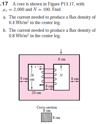 .17 A core is shown in Figure P13.17, with
H, = 2,000 and N = 100. Find
a. The current needed to produce a flux density of
0.4 Wb/m? in the center leg.
b. The current needed to produce a flux density of
0.8 Wb/m? in the center leg.
8 cm
26
S cm cm
8 cm
8 cm
20 cm
Cross-section
8 cm
8 cm
