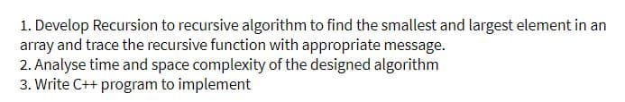 1. Develop Recursion to recursive algorithm to find the smallest and largest element in an
array and trace the recursive function with appropriate message.
2. Analyse time and space complexity of the designed algorithm
3. Write C++ program to implement
