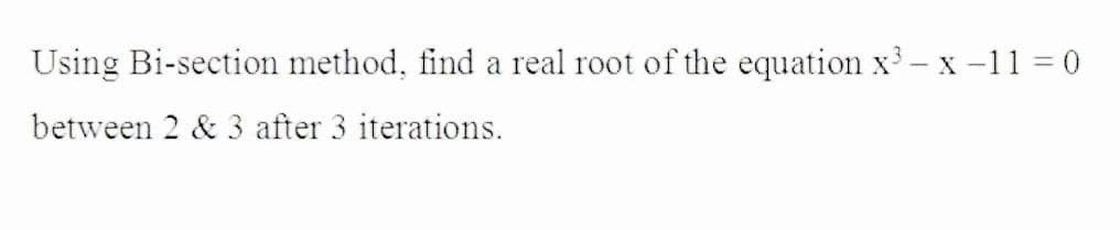 Using Bi-section method, find a real root of the equation x3- x -11 0
between 2 & 3 after 3 iterations.
