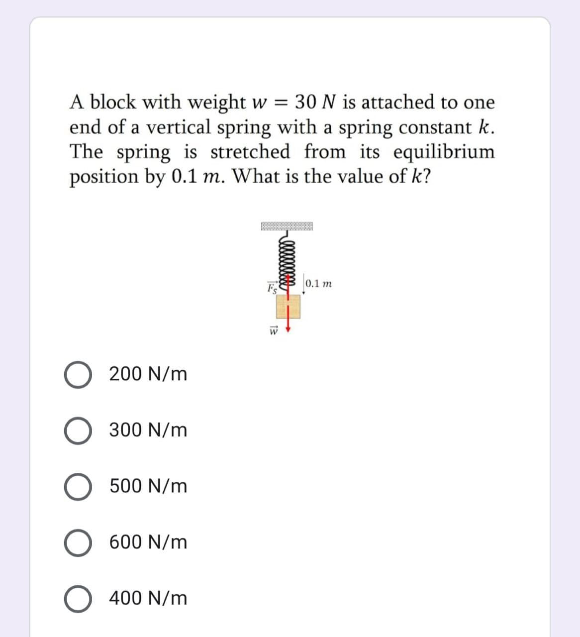 A block with weight w = 30N is attached to one
end of a vertical spring with a spring constant k.
The spring is stretched from its equilibrium
position by 0.1 m. What is the value of k?
0.1 m
F
O 200 N/m
O 300 N/m
O 500 N/m
O 600 N/m
O 400 N/m
