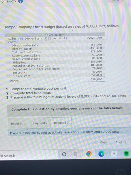 Homework i
Tempo Company's fixed budget (based on sales of 10,.000 units) folllows.
Fixed Budget
Sales (10,000 units x $202 per unit)
Costs
Direct materials
Direct labor
Indirect materials
Supervisor salary
Sales commissions
Shipping
Administrative salaries
Depreciation-office equipment
Insurance
2,020,000
250,000
430,000
270,000
50,000
80,000
150,000
100,000
70,000
40,000
50,000
office rent
530,000
Income
1. Compute total variable cost per unit.
2. Compute total fixed costs.
3. Prepare a flexible budget at activity levels of 8,000 units and 12,000 units.
Complete this question by entering your answers in the tabs below.
Required 1
Required 2
Required 3
Prepare a flexible budget at activity levels of 8,000 units and 12,000 units.
Prev
1 of 5
to search
