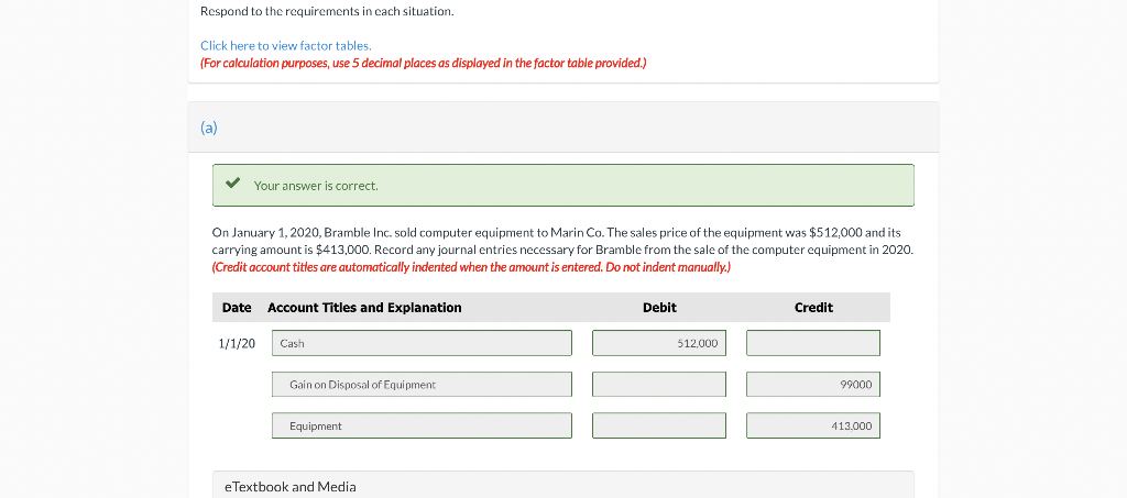 Respond to the requirements in each situation.
Click here to view factor tables.
(For calculation purposes, use 5 decimal places as displayed in the factor table provided.)
(a)
V Your answer is correct.
On January 1, 2020, Bramble Inc. sold computer equipment to Marin Co. The sales price of the equipment was $512,000 and its
carrying amount is $413,000. Record any journal entries necessary for Bramble from the sale of the computer equipment in 2020.
(Credit account titles are automatically indented when the amount is entered. Do not indent manually.)
Date
Account Titles and Explanation
Debit
Credit
1/1/20
Cash
512,000
Gain on Disposal of Equipment
99000
Equipment
413,000
eTextbook and Media
