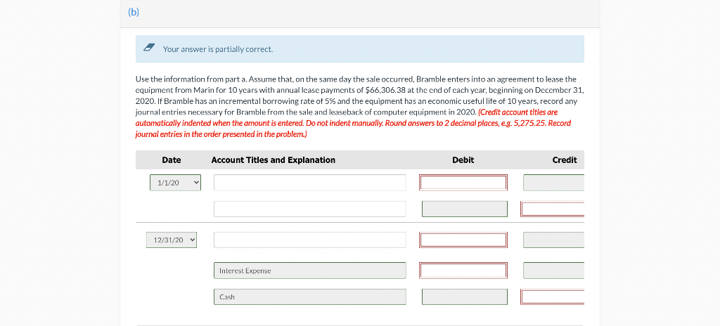 (b)
2 Your answer is partially correct.
Use the information from part a. Assume that, on the same day the sale occurred, Bramble enters into an agreement to lease the
equipment from Marin for 10 years with annual lcase payments of $66,306.38 at the end of cach ycar, beginning on December 31,
2020. If Bramble has an incremental borrowing rate of 5% and the equipment has an economic useful life of 10 years, record any
journal entries necessary for Bramble from the sale and leaseback of computer equipment in 2020. (Credit account titles are
automatically indented when the amount is entered. Do not indent manually. Round answers to 2 decimal places, eg. 5,275.25. Record
journal entries in the order presented in the problem.)
Date
Account Titles and Explanation
Debit
Credit
1/1/20
12/31/20
Interest Expense
Cash
