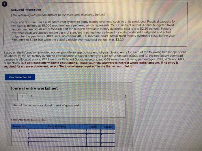 Required information
[The following information applies to the questions displayed below]
Patel and Sons Inc. uses a standard cost system to apply factory overhead costs to units produced. Practical capacity for
the plant is defined as 51,000 machine hours per year, which represents 25,500 units of output. Annual budgeted fixed
factory overhead costs are $255,000 and the budgeted variable factory overhead cost rate is $2.30 per unit. Factory
overhead costs are applied on the basis of standard machine hours allowed for units produced. Budgeted and actual
output for the year was 18,800 units, which took 40,000 machine hours. Actual fixed factory overhead costs for the year
amounted to $249,400 while the actual variable overhead cost per unit was $2.20.
Based on the information provided above, provide an appropriate end-of-year closing entry for each of the following two independent
situations: (a) the net factory overhead cost variance is closed entirely to Cost of Goods Sold (CSG), and (b) the net factory overhead
variance is allocated among WIP Inventory. Finished Goods Inventory, and CGS using the following percentages: 20%, 20%, and 60%,
respectively (Do not round intermediate calculations. Round your final answers to nearest whole dollar amount. If no entry is
required for a transaction/event, select "No journal entry required" in the first account field.)
View transaction list
Journal entry worksheet
2
Record the net variance closed to cost of goods sold.
Note: Enter debits befare credita.
Transaction
General Journal
Debit
Credit
