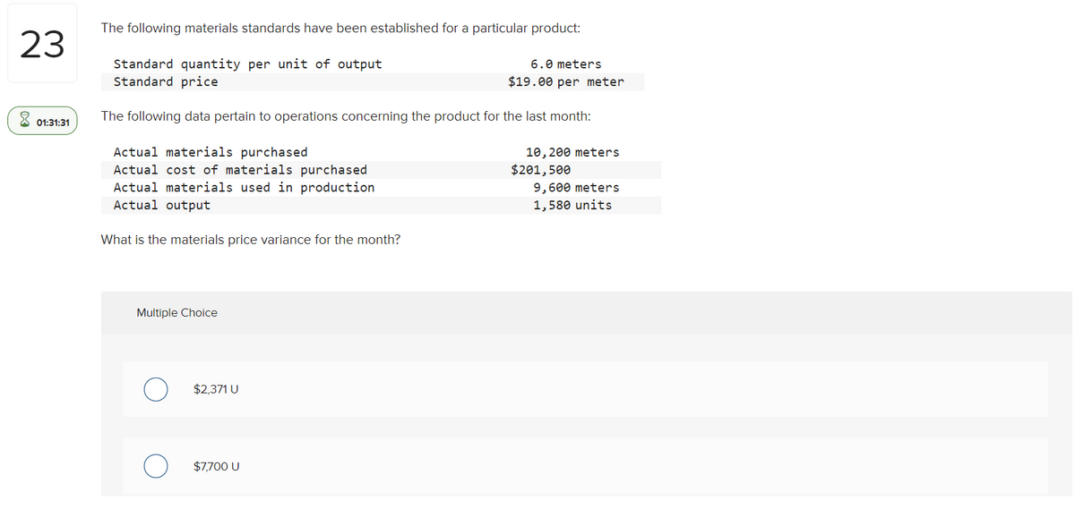 The following materials standards have been established for a particular product:
23
Standard quantity per unit of output
Standard price
6.0 meters
$19.00 per meter
X 01:31:31
The following data pertain to operations concerning the product for the last month:
Actual materials purchased
Actual cost of materials purchased
Actual materials used in production
Actual output
10, 200 meters
$201,500
9,600 meters
1,580 units
What is the materials price variance for the month?
Multiple Choice
$2,371 U
$7,700 U
