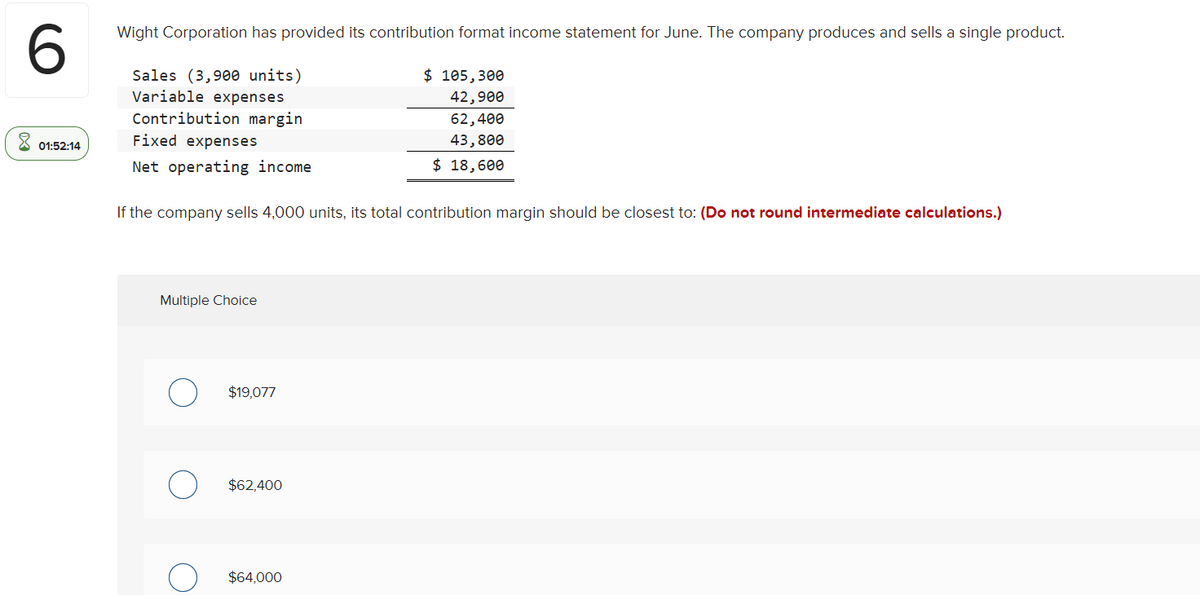 6.
Wight Corporation has provided its contribution format income statement for June. The company produces and sells a single product.
$ 105,300
Sales (3,900 units)
Variable expenses
42,900
Contribution margin
62,400
01:52:14
Fixed expenses
43,800
Net operating income
$ 18,600
If the company sells 4,000 units, its total contribution margin should be closest to: (Do not round intermediate calculations.)
Multiple Choice
$19,077
$62,400
$64,000
