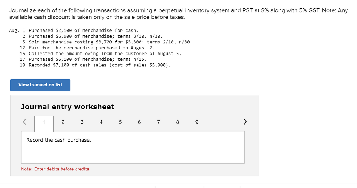 Journalize each of the following transactions assuming a perpetual inventory system and PST at 8% along with 5% GST. Note: Any
available cash discount is taken only on the sale price before taxes.
Aug. 1 Purchased $2,100 of merchandise for cash.
2 Purchased $6,900 of merchandise; terms 3/10, n/30.
5 Sold merchandise costing $3,700 for $5,300; terms 2/10, n/30.
12 Paid for the merchandise purchased on August 2.
15 Collected the amount owing from the customer of August 5.
17 Purchased $6,100 of merchandise; terms n/15.
19 Recorded $7,100 of cash sales (cost of sales $5,900).
View transaction list
Journal entry worksheet
6 7 8
>
1
2
3
4
Record the cash purchase.
Note: Enter debits before credits.
