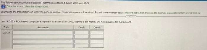 The following transactions of Denver Pharmacies occurred during 2023 and 2024:
D(Click the icon to view the transactions.)
Journalize the transactions in Denver's general journal. Explanations are not required. Round to the nearest dollar. (Record debits frst, then credits Exclude explanations from journal entries.)
Jan. 9, 2023: Purchased computer equipment at a cost of $11,000, signing a six-month, 7% note payabie for that amount
Date
Accounts
Debit
Credit
Jan. 9
