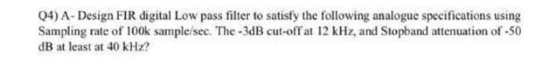 Q4) A- Design FIR digital Low pass filter to satisfy the following analogue specifications using
Sampling rate of 100k sample/sec. The -3dB cut-off at 12 kHz, and Stopband attenuation of -50
dB at least at 40 kHz?
