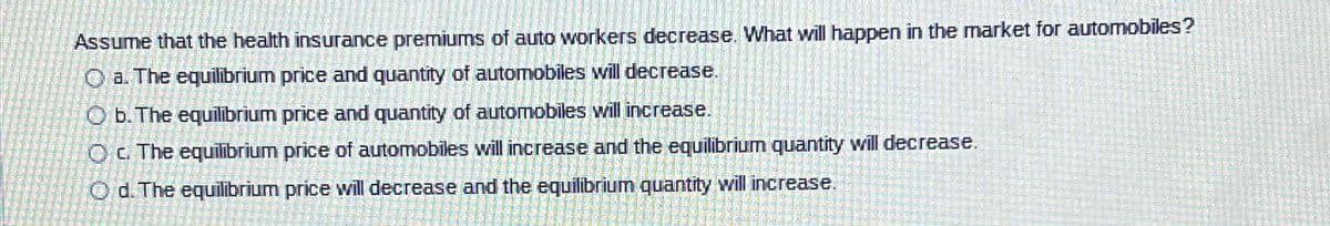 Assume that the health insurance premiums of auto workers decrease. what will happen in the market for automobiles?
Oa. The equilibrium price and quantity of automobiles will decrease.
O b. The equilibrium price and quantity of automobiles will increase.
Oc. The equilibrium price of automobiles will increase and the equilibrium quantity will decrease.
Od. The equilibrium price will decrease and the equilibrium quantity will increase.