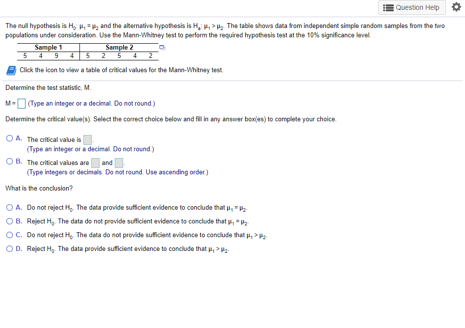 Question Help *
The null hypothesis is H,: 4, = H2 and the alternative hypothesis is H,: µ, > 2. The table shows data from independent simple random samples from the two
populations under consideration. Use the Mann-Whitney test to perform the required hypothesis test at the 10% significance level.
Sample 1
5 4 9 4
Sample 2
2 5 4 2
Click the icon to view a table of critical values for the Mann-Whitney test.
Determine the test statistic, M.
M =
(Type an integer or a decimal. Do not round.)
Determine the critical value(s). Select the correct choice below and fill in any answer box(es) to complete your choice.
O A. The critical value is
(Type an integer or a decimal. Do not round.)
O B. The critical values are
(Type integers or decimals. Do not round. Use ascending order.)
and
What is the conclusion?
O A. Do not reject H,. The data provide sufficient evidence to conclude that u, = 1z.
O B. Reject H,. The data do not provide sufficient evidence to conclude that u, = µ2.
OC. Do not reject Ho. The data do not provide sufficient evidence to conclude that u, > H2.
O D. Reject H,. The data provide sufficient evidence to conclude that u, > H2.

