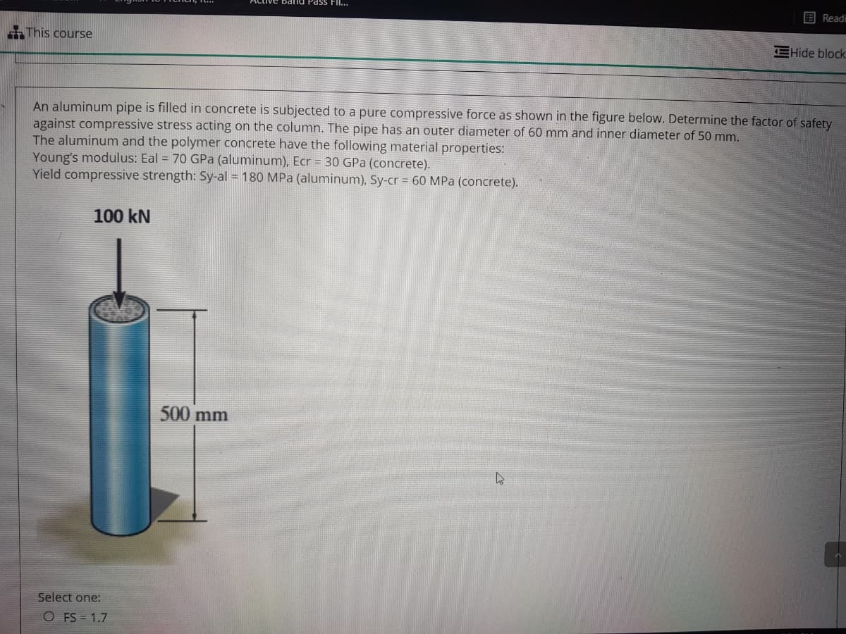 band Pass FI..
目Readi
This course
EHide block
An aluminum pipe is filled in concrete is subjected to a pure compressive force as shown in the figure below. Determine the factor of safety
against compressive stress acting on the column. The pipe has an outer diameter of 60 mm and inner diameter of 50 mm.
The aluminum and the polymer concrete have the following material properties:
Young's modulus: Eal = 70 GPa (aluminum), Ecr = 30 GPa (concrete).
Yield compressive strength: Sy-al = 180 MPa (aluminum), Sy-cr = 60 MPa (concrete).
100 kN
500 mm
Select one:
O FS = 1.7
