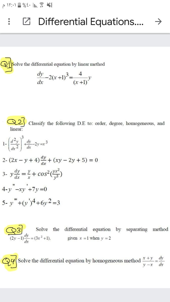 Z Differential Equations...
Q|Solve the differential equation by linear method
dy
-2(x +1)³:
dx
4
(x +1)*
Q2) Classify the following D.E to: order, degree, homogeneous, and
linear:
dy
1-
dx
-2y=r 3
dx
.2
dy
2- (2x – y + 4) + (xy – 2y + 5) = 0
dx
3- y =+ cos*)
%3D
4-y -xy +7y=0
5- y"+(v')4+6y2 =3
Solve the differential equation by separating method
dy
- = (3x ² +1).
(2y –1)
dx
given x =1 when y = 2
Q4
Solve the differential equation by homogeneous method
dy
y -x
dx
