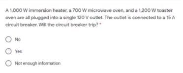 A 1,000 W immersion heater, a 700 W microwave oven, and a 1.200 W toaster
oven are all plugged into a single 120 V outlet. The outiet is connected to a 15 A
circuit breaker. Will the circuit breaker trip?"
O No
Yes
Not enough information
