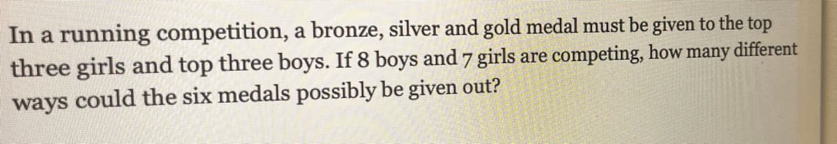 In a running competition, a bronze, silver and gold medal must be given to the top
three girls and top three boys. If 8 boys and 7 girls are competing, how many different
ways could the six medals possibly be given out?
