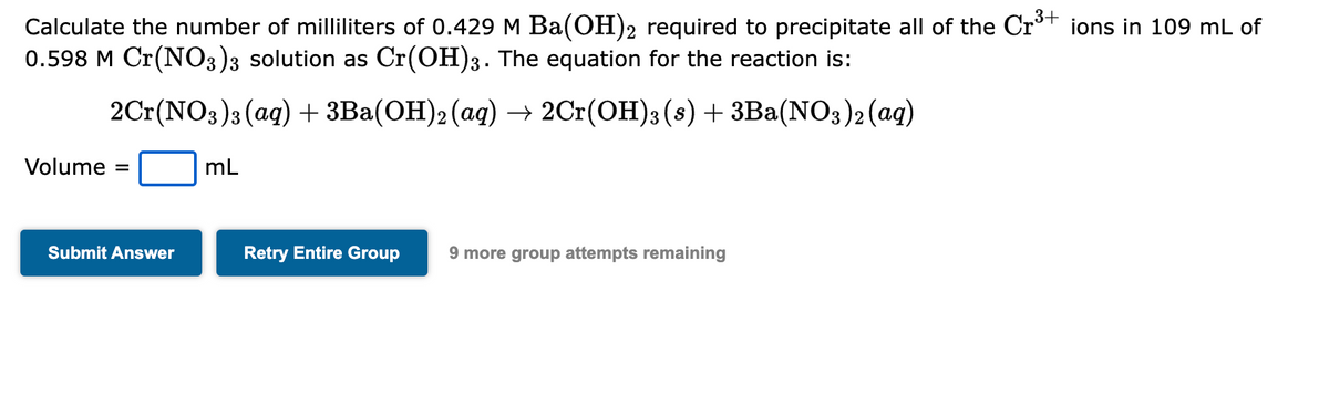 Calculate the number of milliliters of 0.429 M Ba(OH)2 required to precipitate all of the Cr³+ ions in 109 mL of
0.598 M Cr(NO3)3 solution as Cr(OH)3. The equation for the reaction is:
2Cr(NO3)3(aq) + 3Ba(OH)2 (aq) → 2Cr(OH)3 (s) + 3Ba(NO3)2 (aq)
Volume =
Submit Answer
mL
Retry Entire Group 9 more group attempts remaining