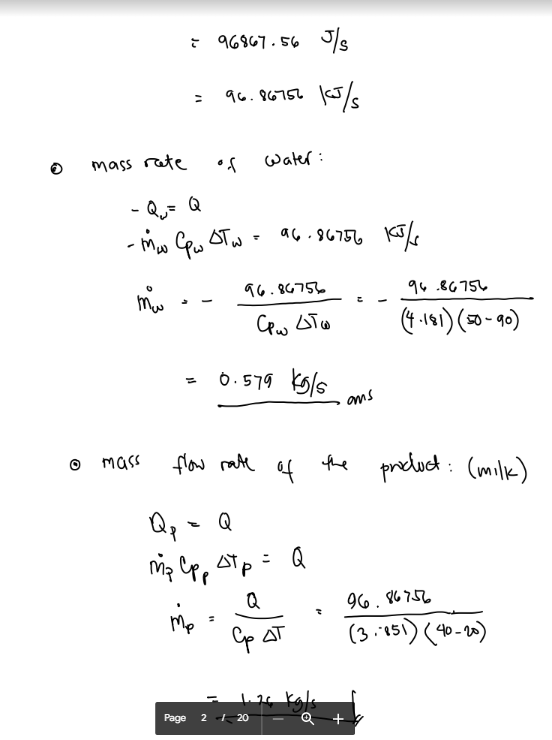 : 96867.56 Js
96.86752
mass rate
Water:
- Qu= Q
- M Ceo STw - a6.96756 Ko/6
96.86756
94 .86756
(4.191) (0- 90)
0.579 k/s
ams
the preduct : (milk)
mass
flow rate
of
Q - Q
96. 06756
(3.:051) (40-20)
Q
Cp AT
Page
2 1 20
Q +7
