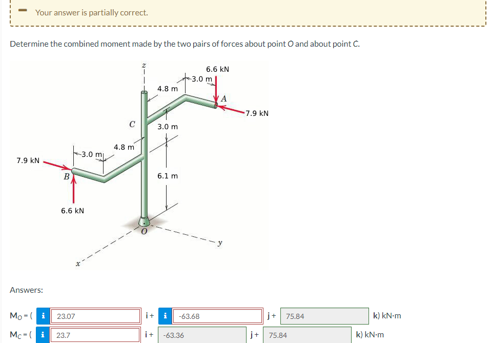 Your answer is partially correct.
Determine the combined moment made by the two pairs of forces about point O and about point C.
6.6 KN
-3.0 m
4.8 m
A
7.9 KN
C
3.0 m
4.8 m
-3.0 m
7.9 KN
6.1 m
B
6.6 KN
Answers:
Mo-(i
Mc-( i 23.7
23.07
i+
i-63.68
75.84
k) kN·m
i+ -63.36
j+ 75.84
k) kN·m