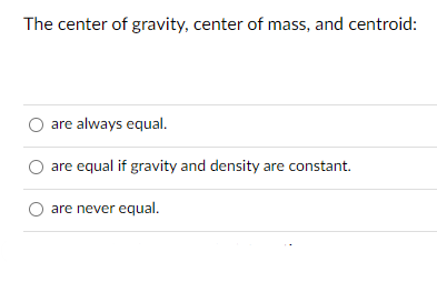 **Multiple Choice Question**

**The center of gravity, center of mass, and centroid:**

- ○ are always equal.
- ○ are equal if gravity and density are constant.
- ○ are never equal.