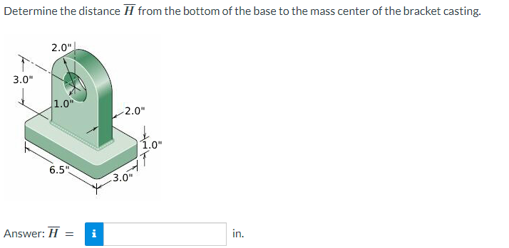 Determine the distance from the bottom of the base to the mass center of the bracket casting.
3.0"
2.0"
1.0"
6.5"
Answer: H = i
-2.0"
1.0"
3.0"
IT
d.
in.