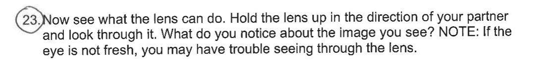 23. Now see what the lens can do. Hold the lens up in the direction of your partner
and look through it. What do you notice about the image you see? NOTE: If the
eye is not fresh, you may have trouble seeing through the lens.
