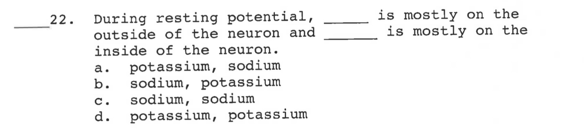 is mostly on the
is mostly on the
During resting potential,
outside of the neuron and
inside of the neuron.
22.
potassium, sodium
sodium, potassium
sodium, sodium
d.
а.
b.
c.
potassium, potassium
