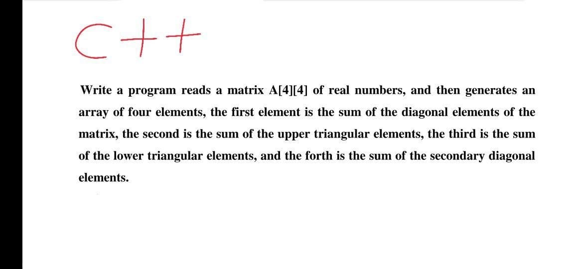 C++
Write a program reads a matrix A[4][4] of real numbers, and then generates an
array of four elements, the first element is the sum of the diagonal elements of the
matrix, the second is the sum of the upper triangular elements, the third is the sum
of the lower triangular elements, and the forth is the sum of the secondary diagonal
elements.
