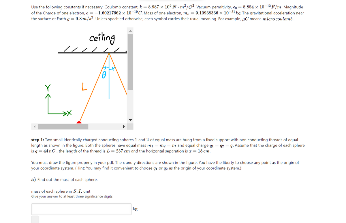 Use the following constants if necessary. Coulomb constant, k = 8.987 × 10º N m² /C2. Vacuum permitivity, €0 = 8.854 x 10-12 F/m. Magnitude
of the Charge of one electron, e = -1.60217662 × 10¬19C. Mass of one electron, me = 9.10938356 × 10¬31 kg. The gravitational acceleration near
the surface of Earth g = 9.8 m/s2. Unless specified otherwise, each symbol carries their usual meaning. For example, µC means micro coulomb.
ceiling
////
Y
step 1: Two small identically charged conducting spheres 1 and 2 of equal mass are hung from a fixed support with non conducting threads of equal
length as shown in the figure. Both the spheres have equal mass mį = m2 = m and equal charge q1 = q2 = q. Assume that the charge of each sphere
is q = 44 nC , the length of the thread is L = 237 cm and the horizontal separation is x = 18 cm.
You must draw the figure properly in your pdf. The x and y directions are shown in the figure. You have the liberty to choose any point as the origin of
your coordinate system. (Hint: You may find it convenient to choose q1 or q2 as the origin of your coordinate system.)
a) Find out the mass of each sphere.
mass of each sphere in S. I. unit
Give your answer to at least three significance digits.
kg
