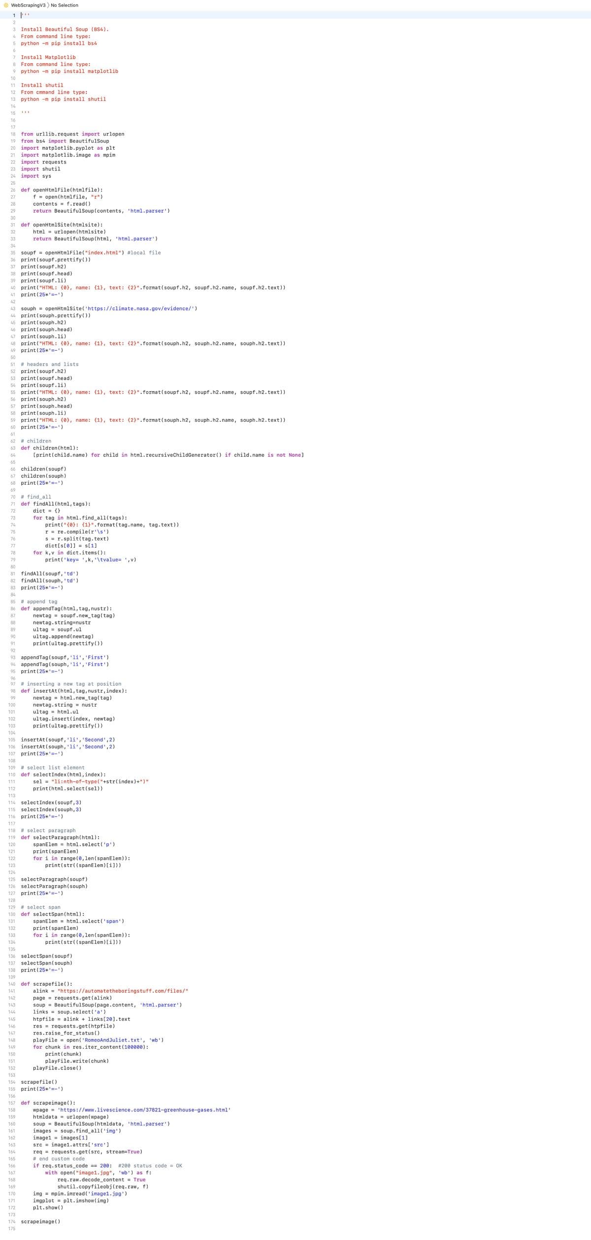 WebScrapingV3 No Selection
1
2
3 Install Beautiful Soup (BS4).
4 From command line type:
5 python -m pip install bs4
6
7 Install Matplotlib
8 From command line type:
9 python -m pip install matplotlib
10
11 Install shutil
12 From cmmand line type:
13 python -m pip install shutil
14
15
16
17
18 from urllib.request import urlopen
19 from bs4 import BeautifulSoup
20 import matplotlib.pyplot as plt
21 import matplotlib.image as mpim
22 import requests
23 import shutil
24 import sys
25
26 def openHtmlFile(htmlfile):
27
f = open(htmlfile, "r")
28
contents = f.read()
29
return BeautifulSoup (contents, 'html.parser')
30
31 def openHtmlSite (html site):
32
html = urlopen (html site)
33
return Beautiful Soup (html, 'html.parser')
34
35 soupf = openHtmlFile("index.html") #local file
36 print (soupf.prettify())
37 print (soupf.h2)
38 print (soupf.head)
39 print (soupf.li)
40 print ("HTML: {0}, name: {1}, text: {2}".format(soupf.h2, soupf.h2.name, soupf.h2. text))
41 print (25*'-')
42
43 souph = openHtmlSite('https://climate.nasa.gov/evidence/')
44 print (souph.prettify())
45 print (souph.h2)
46 print (souph.head)
47 print (souph.li)
48 print("HTML: {0}, name: {1}, text: {2}". format (souph.h2, souph.h2.name, souph.h2. text))
49 print (25*¹=-¹)
50
51 #headers and lists.
52 print (soupf.h2)
53 print (soupf.head)
54 print (soupf.li)
55 print ("HTML: {0}, name: {1}, text: {2}".format(soupf.h2, soupf.h2.name, soupf.h2.text))
56 print (souph.h2)
57 print (souph.head)
111
58 print (souph.li)
59 print ("HTML: {0}, name: {1}, text: {2}" .format(souph.h2, souph.h2.name, souph.h2.text))
60 print (25*'-')
61
62 63 4 65 6 7 68 69 70 71 72 73 74 75
64
67
# children
66 children (soupf)
children (souph)
def children (html):
[print(child.name) for child in html.recursiveChildGenerator () if child.name is not None]
68 print (25*'==')
70 # find all
def findAll(html, tags):
dict = {}
for tag in html.find_all(tags):
print("{0}: {1}" .format(tag.name, tag.text))
r = re.compile(r'\s')
s = r.split(tag.text)
dict [s[0]]= s[1]
for k, v in dict.items():
76
77
78
79
80
81
findAll(soupf, 'td')
82 findAll(souph, 'td')
83 print (25*'-')
84
85 # append tag
86 def appendTag (html, tag, nustr):
87
newtag soupf.new_tag (tag)
88
newtag.string=nustr
89
ultag = soupf.ul
90
ultag.append(newtag)
91
print (ultag.prettify())
92
93 appendTag (soupf, 'li', 'First')
94 appendTag (souph, 'li', 'First')
95 print (25*'==')
158
159
160
161
162
163
164
165
166
167
168
169
170
171
172
print('key= ',k, '\tvalue= ',v)
96
97 #inserting a new tag at position
98 def insertAt (html, tag, nustr, index):
99
newtag html.new_tag (tag)
newtag.string = nustr
ultag=html.ul
ultag.insert(index, newtag)
100
101
102
103
print (ultag.prettify())
104
105 insertAt (soupf, 'li', 'Second', 2)
106 insertAt (souph, 'li', 'Second', 2)
107 print (25*¹=-¹)
108
109 #select list element
110 def selectIndex (html, index):
111
112
113
114
selectIndex (soupf, 3)
115 selectIndex (souph, 3)
116 print (25*¹=-¹)
117
118 #select paragraph
119 def selectParagraph (html):
120
121
122
123
124
125 selectParagraph (soupf)
126 selectParagraph (souph)
127 print (25*'=')
128
129 #select span
130 def selectSpan (html):
131
spanElem
132
133
134
135
136 selectSpan (soupf)
137 selectSpan (souph)
138 print (25*'-')
139
sel = "li:nth-of-type ("+str(index)+")"
print (html.select (sel))
spanElem= html.select('p').
print (spanElem)
for i in range (0, len (spanElem)) :
print (str((span Elem) [i]))
print (spanElem)
for i in range (0, len (spanElem)):
print (str((spanElem) [i]))
140 def scrapefile():
141
142
143
144
html.select('span')
alink = "https://automatetheboringstuff.com/files/"
page= requests.get(alink)
soup = BeautifulSoup (page.content, 'html.parser')
links
145
146
147
148
149
150
151
152
153
154 scrapefile()
155 print (25*¹=-¹)
soup.select('a')
htpfile = alink + links [20]. text
res requests.get(htpfile)
res.raise_for_status()
playFile = open('Romeo And Juliet.txt', 'wb')
for chunk in res.iter_content (100000):
print (chunk)
playFile.write(chunk)
playFile.close()
156
157 def scrapeimage():
wpage='https://www.livescience.com/37821-greenhouse-gases.html'
htmldata= urlopen (wpage)
soup Beautiful Soup (htmldata, 'html.parser')
images = soup.find_all('img')
image1
images [1]
src=image1.attrs['src']
req = requests.get(src, stream=True)
# end custom code
if req.status_code == 200: # 200 status code = OK
with open("image1.jpg", 'wb') as f:
req.raw.decode_content = True
shutil.copy fileobj (req.raw, f)
img=mpim.imread('image1.jpg')
imgplot = plt.imshow (img)
plt.show()
173
174 scrapeimage ( )
175