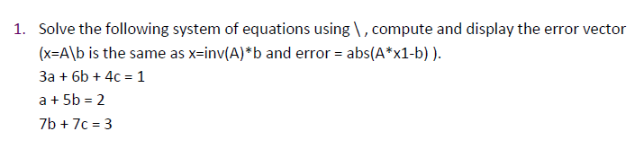 1. Solve the following system of equations using \, compute and display the error vector
(x=A\b is the same as x-inv(A)*b and error = abs(A*x1-b) ).
3a + 6b + 4c = 1
a + 5b = 2
7b + 7c = 3
