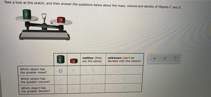 Take a look at this sketch, and then answer the questions below about the mass, volume and density of Objects C and A.
neither (they
are the same)
unknown (can't be
decided with this sketch)
Which object has
the greater mass?
Which object has
the greater volume?
Which object has
the greater density?
