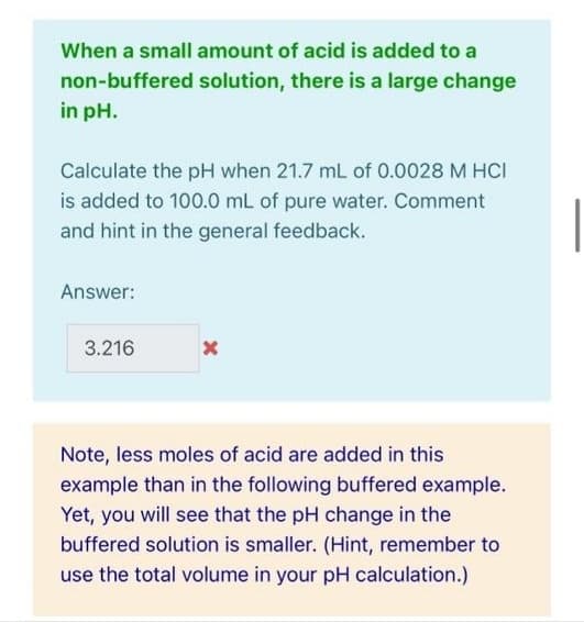 When a small amount of acid is added to a
non-buffered solution, there is a large change
in pH.
Calculate the pH when 21.7 mL of 0.0028 M HCI
is added to 100.0 mL of pure water. Comment
and hint in the general feedback.
Answer:
3.216
Note, less moles of acid are added in this
example than in the following buffered example.
Yet, you will see that the pH change in the
buffered solution is smaller. (Hint, remember to
use the total volume in your pH calculation.)
