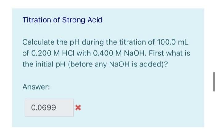 Titration of Strong Acid
Calculate the pH during the titration of 100.0 mL
of 0.200 M HCI with 0.400 M NaOH. First what is
the initial pH (before any NaOH is added)?
Answer:
0.0699
