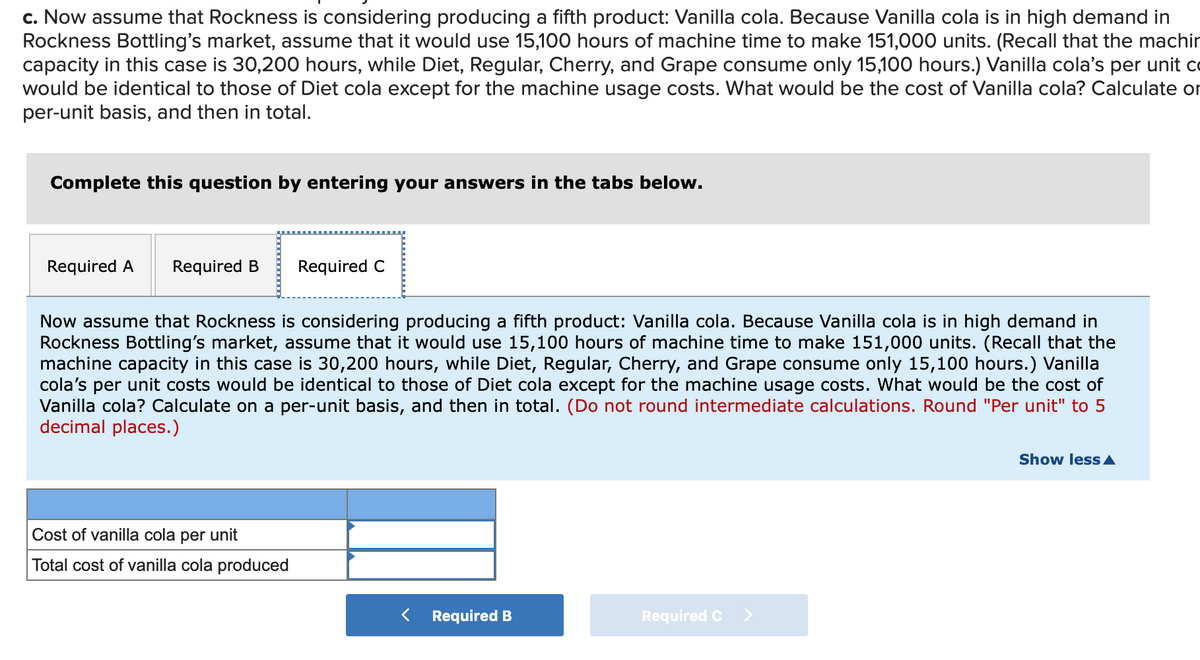 c. Now assume that Rockness is considering producing a fifth product: Vanilla cola. Because Vanilla cola is in high demand in
Rockness Bottling's market, assume that it would use 15,100 hours of machine time to make 151,000 units. (Recall that the machir
capacity in this case is 30,200 hours, while Diet, Regular, Cherry, and Grape consume only 15,100 hours.) Vanilla cola's per unit co
would be identical to those of Diet cola except for the machine usage costs. What would be the cost of Vanilla cola? Calculate or
per-unit basis, and then in total.
Complete this question by entering your answers in the tabs below.
Required A
Required B
Required C
Now assume that Rockness is considering producing a fifth product: Vanilla cola. Because Vanilla cola is in high demand in
Rockness Bottling's market, assume that it would use 15,100 hours of machine time to make 151,000 units. (Recall that the
machine capacity in this case is 30,200 hours, while Diet, Regular, Cherry, and Grape consume only 15,100 hours.) Vanilla
cola's per unit costs would be identical to those of Diet cola except for the machine usage costs. What would be the cost of
Vanilla cola? Calculate on a per-unit basis, and then in total. (Do not round intermediate calculations. Round "Per unit" to 5
decimal places.)
Show less A
Cost of vanilla cola
per
unit
Total cost of vanilla cola produced
< Required B
Required C
