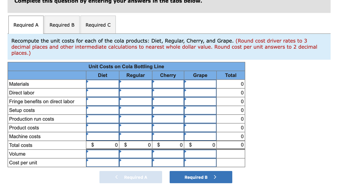 Complete this question by entering your answers in the tabs beloOw.
Required A
Required B
Required C
Recompute the unit costs for each of the cola products: Diet, Regular, Cherry, and Grape. (Round cost driver rates to 3
decimal places and other intermediate calculations to nearest whole dollar value. Round cost per unit answers to 2 decimal
places.)
Unit Costs on Cola Bottling Line
Diet
Regular
Cherry
Grape
Total
Materials
Direct labor
Fringe benefits on direct labor
Setup costs
Production run costs
Product costs
Machine costs
Total costs
2$
0 $
$
$
Volume
Cost per unit
Required A
Required B
>
