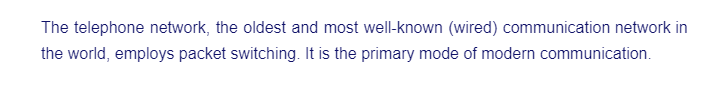 The telephone network, the oldest and most well-known (wired) communication network in
the world, employs packet switching. It is the primary mode of modern communication.