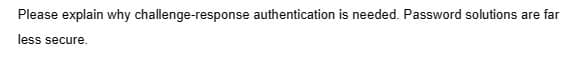 Please explain why challenge-response authentication is needed. Password solutions are far
less secure.