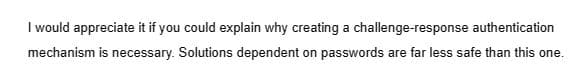 I would appreciate it if you could explain why creating a challenge-response authentication
mechanism is necessary. Solutions dependent on passwords are far less safe than this one.