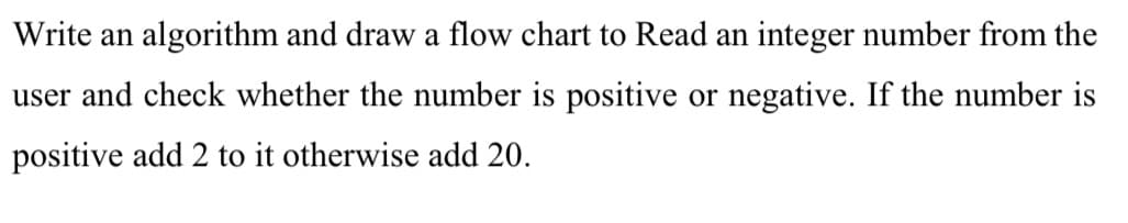 Write an algorithm and draw a flow chart to Read an integer number from the
user and check whether the number is positive or negative. If the number is
positive add 2 to it otherwise add 20.
