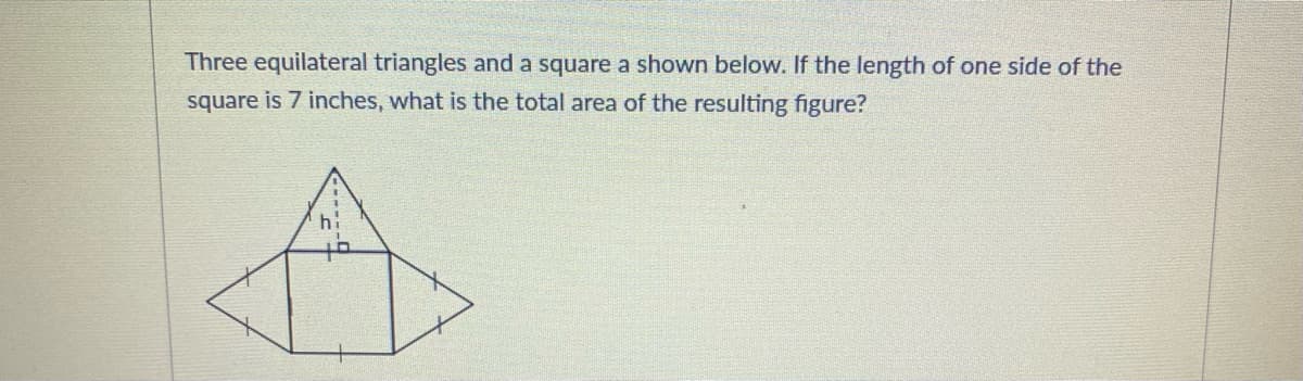 Three equilateral triangles and a square a shown below. If the length of one side of the
square is 7 inches, what is the total area of the resulting figure?
