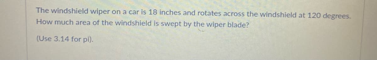 The windshield wiper on a car is 18 inches and rotates across the windshield at 120 degrees.
How much area of the windshield is swept by the wiper blade?
(Use 3.14 for pi).
