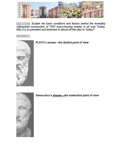 QUESTION: Explain the basic conditions and factors behind the incredibly
widespread construction of TOKI mass-housing estates in all over Turkey.
Why it is so prevalent and dominant in almost all the cites in Turkey?
AN SWERS:
PLATO's answer -the idealist point of view-
Democritus's answer-the materialist point of view-
