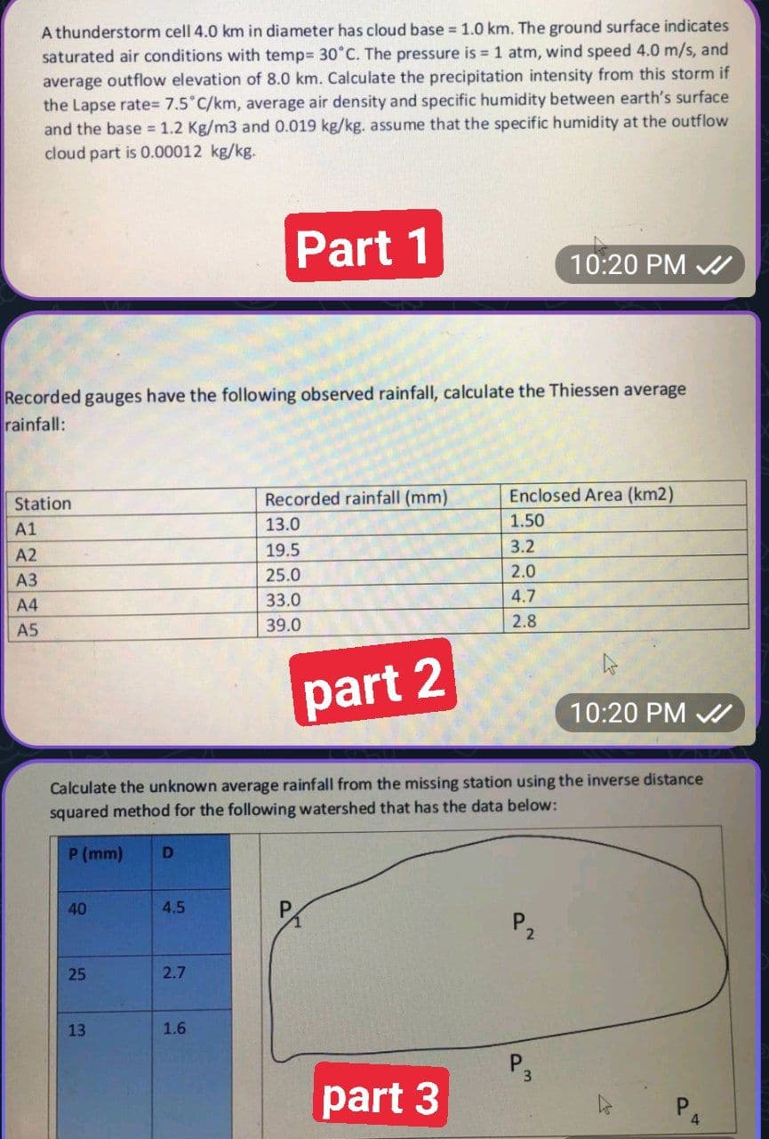 A thunderstorm cell 4.0 km in diameter has cloud base = 1.0 km. The ground surface indicates
saturated air conditions with temp= 30°C. The pressure is = 1 atm, wind speed 4.0 m/s, and
average outflow elevation of 8.0 km. Calculate the precipitation intensity from this storm if
the Lapse rate= 7.5°C/km, average air density and specific humidity between earth's surface
and the base = 1.2 Kg/m3 and 0.019 kg/kg. assume that the specific humidity at the outflow
cloud part is 0.00012 kg/kg.
Station
A1
A2
A3
A4
A5
Recorded gauges have the following observed rainfall, calculate the Thiessen average
rainfall:
40
25
13
part 2
Calculate the unknown average rainfall from the missing station using the inverse distance
squared method for the following watershed that has the data below:
P (mm) D
4.5
Part 1
2.7
1.6
Recorded rainfall (mm)
13.0
19.5
25.0
33.0
39.0
part 3
10:20 PM ✔
Enclosed Area (km2)
1.50
3.2
2.0
4.7
2.8
O
3
10:20 PM
P
4