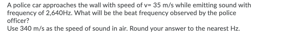 A police car approaches the wall with speed of v= 35 m/s while emitting sound with
frequency of 2,640HZ. What will be the beat frequency observed by the police
officer?
Use 340 m/s as the speed of sound in air. Round your answer to the nearest Hz.
