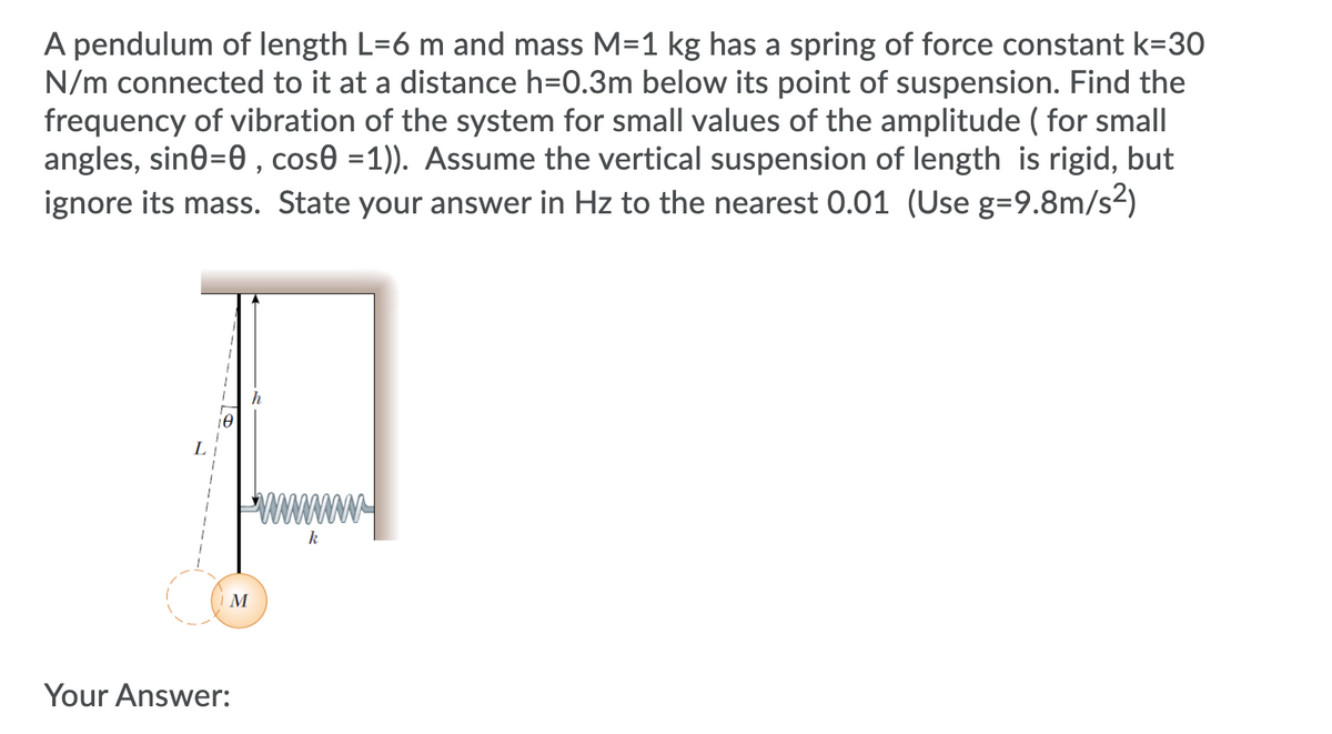 A pendulum of length L=6 m and mass M=1 kg has a spring of force constant k=30
N/m connected to it at a distance h=0.3m below its point of suspension. Find the
frequency of vibration of the system for small values of the amplitude ( for small
angles, sine=0 , cose =1)). Assume the vertical suspension of length is rigid, but
ignore its mass. State your answer in Hz to the nearest 0.01 (Use g=9.8m/s²)
L
www
k
M
Your Answer:
