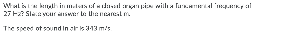 What is the length in meters of a closed organ pipe with a fundamental frequency of
27 Hz? State your answer to the nearest m.
The speed of sound in air is 343 m/s.
