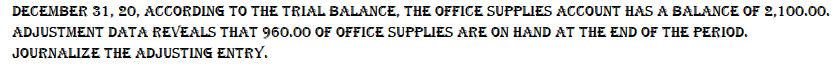 DECEMBER 31, 20, ACCORDING TO THE TRIAL BALANCE, THE OFFICE SUPPLIES ACCOUNT HAS A BALANCE OF 2,100.00.
ADJUSTMENT DATA REVEALS THAT 960.00 OF OFFICE SUPPLIES ARE ON HAND AT THE END OF THE PERIOD.
JOURNALIZE THE ADJUSTING ENTRY.