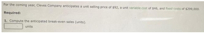 For the coming year, Cleves Company anticipates a unit selling price of $92, a unit variable cost of $46, and fixed costs of $299,000.
Required:
1. Compute the anticipated break-even sales (units).
units