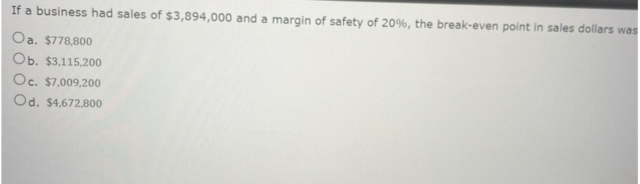 If a business had sales of $3,894,000 and a margin of safety of 20%, the break-even point in sales dollars was
Oa. $778,800
Ob. $3,115,200
Oc. $7,009,200
Od. $4,672,800